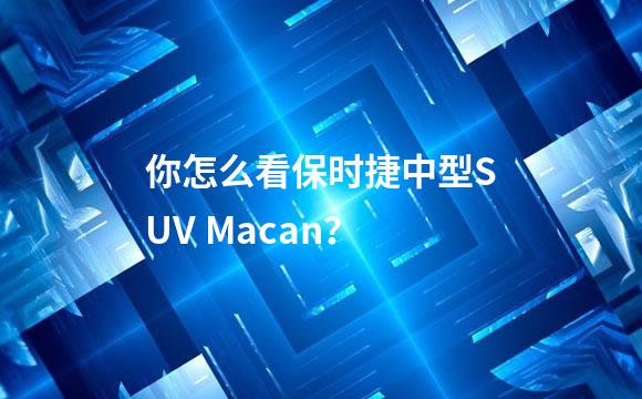 你怎么看保时捷中型SUV Macan？